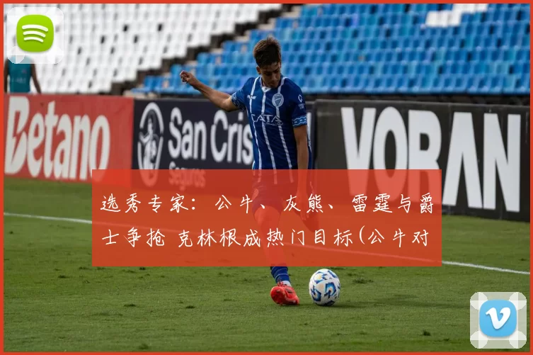 选秀专家：公牛、灰熊、雷霆与爵士争抢 克林根成热门目标(公牛对灰熊聚胜顽球汇)